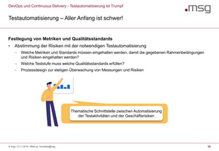 DevOps und Continuous Delivery - Testautomatisierung ist Trumpf
Testautomatisierung – Aller Anfang ist schwer!
16
Festlegung von Metriken und Qualitätsstandards
• Abstimmung der Risiken mit der notwendigen Testautomatisierung
 Welche Metriken und Standards müssen eingehalten werden, damit die gegebenen Rahmenbedingungen
und Risiken eingehalten werden?
 Welche Teststufe muss welche Qualitätsstandards erfüllen?
 Prozessdesign zur stetigen Überwachung von Messungen und Risiken
Thematische Schnittstelle zwischen Automatisierung
der Testaktivitäten und der Geschäftsrisiken
© msg | 13.11.2019 | Meet-up Techtalks@msg
 