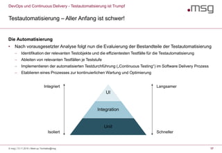 DevOps und Continuous Delivery - Testautomatisierung ist Trumpf
Testautomatisierung – Aller Anfang ist schwer!
17
Die Automatisierung
• Nach vorausgesetzter Analyse folgt nun die Evaluierung der Bestandteile der Testautomatisierung
 Identifikation der relevanten Testobjekte und die effizientesten Testfälle für die Testautomatisierung
 Ableiten von relevanten Testfällen je Teststufe
 Implementieren der automatisierten Testdurchführung („Continuous Testing“) im Software Delivery Prozess
 Etablieren eines Prozesses zur kontinuierlichen Wartung und Optimierung
UI
Integration
Unit
Integriert
Isoliert
Langsamer
Schneller
© msg | 13.11.2019 | Meet-up Techtalks@msg
 