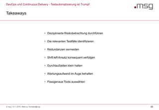 DevOps und Continuous Delivery - Testautomatisierung ist Trumpf
Takeaways
© msg | 13.11.2019 | Meet-up Techtalks@msg 22
• Disziplinierte Risikobetrachtung durchführen
• Die relevanten Testfälle identifizieren
• Redundanzen vermeiden
• Shift left Ansatz konsequent verfolgen
• Durchlaufzeiten klein halten
• Wartungsaufwand im Auge behalten
• Passgenaue Tools auswählen
 