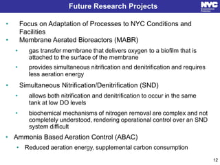 Future Research Projects
• Focus on Adaptation of Processes to NYC Conditions and
Facilities
• Membrane Aerated Bioreactors (MABR)
• gas transfer membrane that delivers oxygen to a biofilm that is
attached to the surface of the membrane
• provides simultaneous nitrification and denitrification and requires
less aeration energy
• Simultaneous Nitrification/Denitrification (SND)
• allows both nitrification and denitrification to occur in the same
tank at low DO levels
• biochemical mechanisms of nitrogen removal are complex and not
completely understood, rendering operational control over an SND
system difficult
• Ammonia Based Aeration Control (ABAC)
• Reduced aeration energy, supplemental carbon consumption
12
 