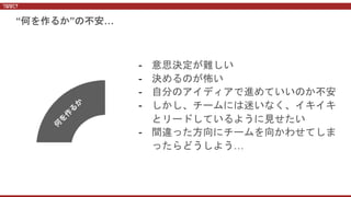 - 意思決定が難しい
- 決めるのが怖い
- 自分のアイディアで進めていいのか不安
- しかし、チームには迷いなく、イキイキ
とリードしているように見せたい
- 間違った方向にチームを向かわせてしま
ったらどうしよう…
“何を作るか”の不安…
 