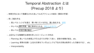 Temporal Abstraction とは
（Precup 2018 より）
• 時間方向において階層化された各レベルのアクションの統合（関係の学習）
• 例: ご飯を作る
• 高レベル: レシピを選ぶ，買い物リストを作る，買い物をする，調...