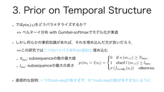3. Prior on Temporal Structure
• では をどうパラメタライズするか？
=> ベルヌーイ分布 with Gumbel-softmaxでモデル化が素直
• しかし何らかの事前知識があれば，それを埋め込んだ方が良いだろ...
