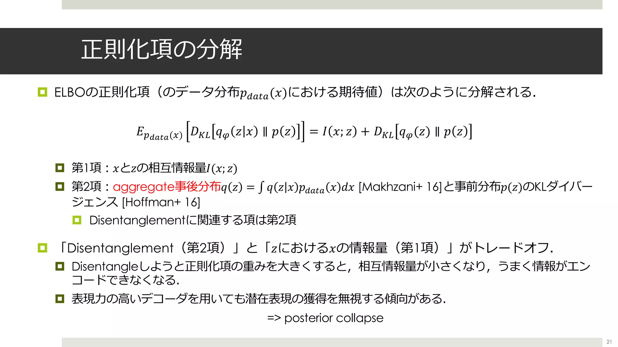 正則化項の分解
¤ ELBOの正則化項（のデータ分布𝑝,-.-(𝑥)における期待値）は次のように分解される．
¤ 第1項︓𝑥と𝑧の相互情報量𝐼(𝑥; 𝑧)
¤ 第2項︓aggregate事後分布𝑞 𝑧 = ∫ 𝑞 𝑧 𝑥 𝑝,-.- 𝑥 𝑑𝑥 [Makhzani+ 16]と事前分布𝑝(𝑧)のKLダイバー
ジェンス [Hoffman+ 16]
¤ Disentanglementに関連する項は第2項
¤ 「Disentanglement（第2項）」と「𝑧における𝑥の情報量（第1項）」がトレードオフ．
¤ Disentangleしようと正則化項の重みを⼤きくすると，相互情報量が⼩さくなり，うまく情報がエン
コードできなくなる．
¤ 表現⼒の⾼いデコーダを⽤いても潜在表現の獲得を無視する傾向がある．
=> posterior collapse
𝐸;<=>=(?) 𝐷67 𝑞T 𝑧 𝑥 ∥ 𝑝 𝑧 = 𝐼 𝑥; 𝑧 + 𝐷67 𝑞T(𝑧) ∥ 𝑝 𝑧
21
 
