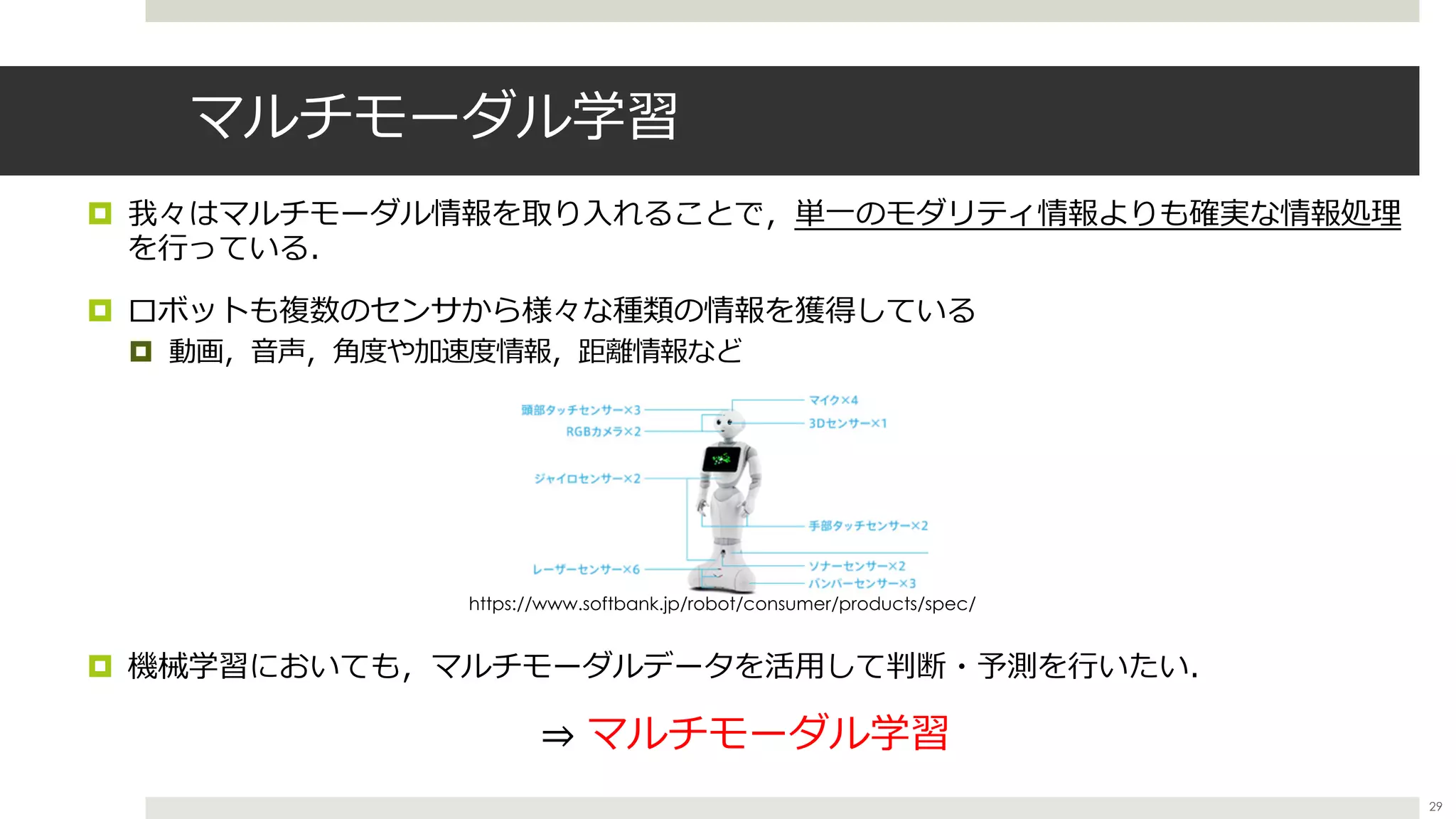 マルチモーダル学習
¤ 我々はマルチモーダル情報を取り⼊れることで，単⼀のモダリティ情報よりも確実な情報処理
を⾏っている．
¤ ロボットも複数のセンサから様々な種類の情報を獲得している
¤ 動画，⾳声，⾓度や加速度情報，距離情報など
¤ 機械学習においても，マルチモーダルデータを活⽤して判断・予測を⾏いたい．
⇒ マルチモーダル学習
https://www.softbank.jp/robot/consumer/products/spec/
29
 
