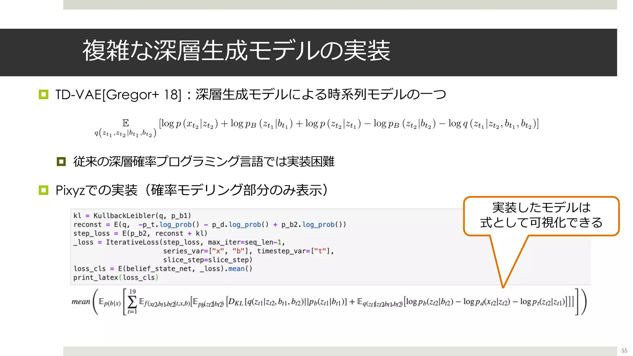 複雑な深層⽣成モデルの実装
¤ TD-VAE[Gregor+ 18]︓深層⽣成モデルによる時系列モデルの⼀つ
¤ 従来の深層確率プログラミング⾔語では実装困難
¤ Pixyzでの実装（確率モデリング部分のみ表⽰）
55
E
q(zt1 ,zt2 |bt1 ,bt2 )
[log p (xt2 |zt2 ) + log pB (zt1 |bt1 ) + log p (zt2 |zt1 ) log pB (zt2 |bt2 ) log q (zt1 |zt2 , bt1 , bt2 )]
<latexit sha1_base64="6RhHIi8IQtIi6ez2digkBHP4zjY=">AAADrnichVHLbtNAFL2ueZTwaAobJDYWUVERJRpHSK1YVUVIXfZB0kpxZHncSTLq+IE9iWgG/wA/wIIVSAghFnwEG36gi25gjVgWiQ0Lrh8orgtlLM+9c+acM/fO0FDwWBJypM3o585fuDh7qXb5ytVrc/X56504GEUua7uBCKJd6sRMcJ+1JZeC7YYRczwq2A7df5Tu74xZFPPAfyIPQtbznIHP+9x1JEL2vLZujfw9JDCpnlqC9eXixFbSVmaSLBl52koS47lBpzD9A1sRHwzl3URZniOHlKrHiKUmXUsEAyPMDZ+VXCYV6b2caKu1pHJ6+ciT5DKx7Dol3v+7a7mRVoVcbb5c69JZzRt57Nn1BmmSbBinE7NIGlCMjaD+DizYgwBcGIEHDHyQmAtwIMavCyYQCBHrgUIswoxn+wwSqKF2hCyGDAfRfZwHuOoWqI/r1DPO1C6eIvCPUGnAAjkk78kx+Uw+kG/k1z+9VOaR1nKAkeZaFtpzL25u//yvysMoYThVnVmzhD6sZLVyrD3MkLQLN9ePJy+Ptx9uLag75A35jvW/JkfkE3bgj3+4bzfZ1iuo4QOY1es+nXRaTZM0zc0HjdW14ilm4RbchkW872VYhXXYgDa42kftUPuifdWJ3tF7up1TZ7RCcwNODH34G3CkCLY=</latexit><latexit sha1_base64="6RhHIi8IQtIi6ez2digkBHP4zjY=">AAADrnichVHLbtNAFL2ueZTwaAobJDYWUVERJRpHSK1YVUVIXfZB0kpxZHncSTLq+IE9iWgG/wA/wIIVSAghFnwEG36gi25gjVgWiQ0Lrh8orgtlLM+9c+acM/fO0FDwWBJypM3o585fuDh7qXb5ytVrc/X56504GEUua7uBCKJd6sRMcJ+1JZeC7YYRczwq2A7df5Tu74xZFPPAfyIPQtbznIHP+9x1JEL2vLZujfw9JDCpnlqC9eXixFbSVmaSLBl52koS47lBpzD9A1sRHwzl3URZniOHlKrHiKUmXUsEAyPMDZ+VXCYV6b2caKu1pHJ6+ciT5DKx7Dol3v+7a7mRVoVcbb5c69JZzRt57Nn1BmmSbBinE7NIGlCMjaD+DizYgwBcGIEHDHyQmAtwIMavCyYQCBHrgUIswoxn+wwSqKF2hCyGDAfRfZwHuOoWqI/r1DPO1C6eIvCPUGnAAjkk78kx+Uw+kG/k1z+9VOaR1nKAkeZaFtpzL25u//yvysMoYThVnVmzhD6sZLVyrD3MkLQLN9ePJy+Ptx9uLag75A35jvW/JkfkE3bgj3+4bzfZ1iuo4QOY1es+nXRaTZM0zc0HjdW14ilm4RbchkW872VYhXXYgDa42kftUPuifdWJ3tF7up1TZ7RCcwNODH34G3CkCLY=</latexit><latexit sha1_base64="6RhHIi8IQtIi6ez2digkBHP4zjY=">AAADrnichVHLbtNAFL2ueZTwaAobJDYWUVERJRpHSK1YVUVIXfZB0kpxZHncSTLq+IE9iWgG/wA/wIIVSAghFnwEG36gi25gjVgWiQ0Lrh8orgtlLM+9c+acM/fO0FDwWBJypM3o585fuDh7qXb5ytVrc/X56504GEUua7uBCKJd6sRMcJ+1JZeC7YYRczwq2A7df5Tu74xZFPPAfyIPQtbznIHP+9x1JEL2vLZujfw9JDCpnlqC9eXixFbSVmaSLBl52koS47lBpzD9A1sRHwzl3URZniOHlKrHiKUmXUsEAyPMDZ+VXCYV6b2caKu1pHJ6+ciT5DKx7Dol3v+7a7mRVoVcbb5c69JZzRt57Nn1BmmSbBinE7NIGlCMjaD+DizYgwBcGIEHDHyQmAtwIMavCyYQCBHrgUIswoxn+wwSqKF2hCyGDAfRfZwHuOoWqI/r1DPO1C6eIvCPUGnAAjkk78kx+Uw+kG/k1z+9VOaR1nKAkeZaFtpzL25u//yvysMoYThVnVmzhD6sZLVyrD3MkLQLN9ePJy+Ptx9uLag75A35jvW/JkfkE3bgj3+4bzfZ1iuo4QOY1es+nXRaTZM0zc0HjdW14ilm4RbchkW872VYhXXYgDa42kftUPuifdWJ3tF7up1TZ7RCcwNODH34G3CkCLY=</latexit><latexit sha1_base64="6RhHIi8IQtIi6ez2digkBHP4zjY=">AAADrnichVHLbtNAFL2ueZTwaAobJDYWUVERJRpHSK1YVUVIXfZB0kpxZHncSTLq+IE9iWgG/wA/wIIVSAghFnwEG36gi25gjVgWiQ0Lrh8orgtlLM+9c+acM/fO0FDwWBJypM3o585fuDh7qXb5ytVrc/X56504GEUua7uBCKJd6sRMcJ+1JZeC7YYRczwq2A7df5Tu74xZFPPAfyIPQtbznIHP+9x1JEL2vLZujfw9JDCpnlqC9eXixFbSVmaSLBl52koS47lBpzD9A1sRHwzl3URZniOHlKrHiKUmXUsEAyPMDZ+VXCYV6b2caKu1pHJ6+ciT5DKx7Dol3v+7a7mRVoVcbb5c69JZzRt57Nn1BmmSbBinE7NIGlCMjaD+DizYgwBcGIEHDHyQmAtwIMavCyYQCBHrgUIswoxn+wwSqKF2hCyGDAfRfZwHuOoWqI/r1DPO1C6eIvCPUGnAAjkk78kx+Uw+kG/k1z+9VOaR1nKAkeZaFtpzL25u//yvysMoYThVnVmzhD6sZLVyrD3MkLQLN9ePJy+Ptx9uLag75A35jvW/JkfkE3bgj3+4bzfZ1iuo4QOY1es+nXRaTZM0zc0HjdW14ilm4RbchkW872VYhXXYgDa42kftUPuifdWJ3tF7up1TZ7RCcwNODH34G3CkCLY=</latexit>
実装したモデルは
式として可視化できる
 
