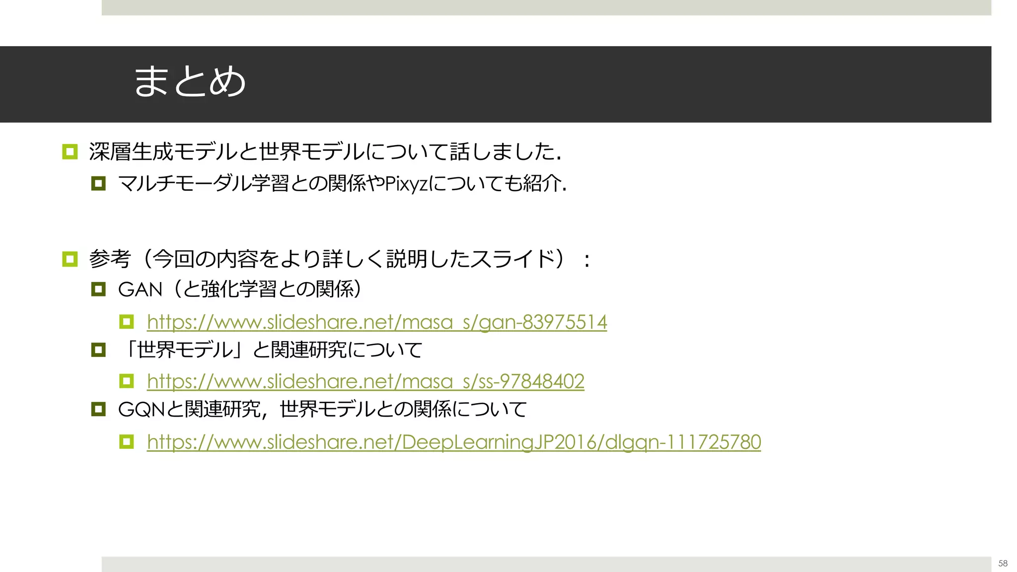 まとめ
¤ 深層⽣成モデルと世界モデルについて話しました．
¤ マルチモーダル学習との関係やPixyzについても紹介．
¤ 参考（今回の内容をより詳しく説明したスライド）︓
¤ GAN（と強化学習との関係）
¤ https://www.slideshare.net/masa_s/gan-83975514
¤ 「世界モデル」と関連研究について
¤ https://www.slideshare.net/masa_s/ss-97848402
¤ GQNと関連研究，世界モデルとの関係について
¤ https://www.slideshare.net/DeepLearningJP2016/dlgqn-111725780
58
 