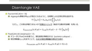Disentangle VAE
¤ FactorVAE [Kim+ 18]
¤ Aggregate事後分布𝑞(𝑧)が独⽴になるように，全相関による正則化項を追加する．
ただし，この項は評価できないので密度⽐トリック（後述する敵対的訓練）を⽤いる...