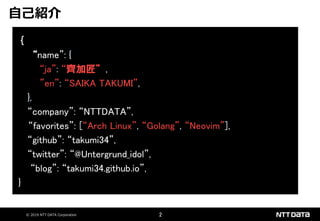 © 2019 NTT DATA Corporation 2
｛
“name”: {
“ja”: “齊加匠”,
”en”: “SAIKA TAKUMI”,
},
“company”: “NTTDATA”,
“favorites”: [“Arch Linux”, “Golang”, “Neovim”],
“github”: “takumi34”,
“twitter”: “@Untergrund_idol”,
“blog”: “takumi34.github.io”,
}
自己紹介
 