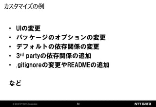 © 2019 NTT DATA Corporation 54
• UIの変更
• パッケージのオプションの変更
• デフォルトの依存関係の変更
• 3rd partyの依存関係の追加
• .gitignoreの変更やREADMEの追加
など
カスタマイズの例
 