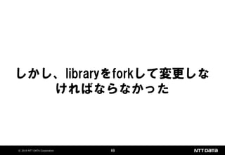 © 2019 NTT DATA Corporation 69
しかし、libraryをforkして変更しな
ければならなかった
 