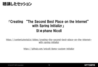 © 2019 NTT DATA Corporation 5
「Creating “The Second Best Place on the Internet”
with Spring Initializr」
Stéphane Nicoll
https://content.pivotal.io/slides/creating-the-second-best-place-on-the-internet-
with-spring-initializr
https://github.com/snicoll/demo-custom-initializr
聴講したセッション
 