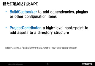 © 2019 NTT DATA Corporation 74
• BuildCustomizer to add dependencies, plugins
or other configuration items
• ProjectContributor, a high-level hook-point to
add assets to a directory structure
https://spring.io/blog/2019/02/20/what-s-new-with-spring-initializr
新たに追加されたAPI
 