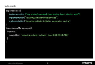 © 2019 NTT DATA Corporation 82
dependencies {
implementation ("org.springframework.boot:spring-boot-starter-web“)
implementation("io.spring.initializr:initializr-web")
implementation("io.spring.initializr:initializr-generator-spring")
}
dependencyManagement {
imports {
mavenBom "io.spring.initializr:initializr-bom:0.8.0.RELEASE"
}
}
build.gradle
 