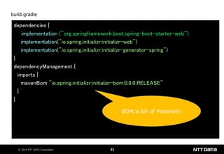 © 2019 NTT DATA Corporation 83
dependencies {
implementation ("org.springframework.boot:spring-boot-starter-web“)
implementation("io.spring.initializr:initializr-web")
implementation("io.spring.initializr:initializr-generator-spring")
}
dependencyManagement {
imports {
mavenBom "io.spring.initializr:initializr-bom:0.8.0.RELEASE"
}
}
build.gradle
BOM(a Bill of Materials)
 