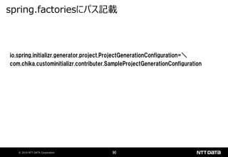 © 2019 NTT DATA Corporation 90
io.spring.initializr.generator.project.ProjectGenerationConfiguration=＼
com.chika.custominitializr.contributer.SampleProjectGenerationConfiguration
spring.factoriesにパス記載
 