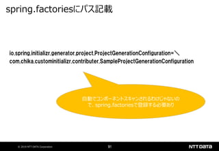 © 2019 NTT DATA Corporation 91
io.spring.initializr.generator.project.ProjectGenerationConfiguration=＼
com.chika.custominitializr.contributer.SampleProjectGenerationConfiguration
spring.factoriesにパス記載
自動でコンポーネントスキャンされるわけじゃないの
で、spring.factoriesで登録する必要あり
 