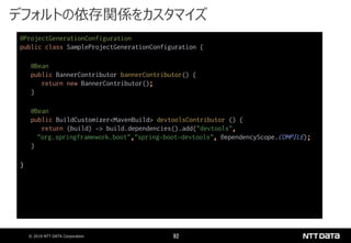 © 2019 NTT DATA Corporation 92
@ProjectGenerationConfiguration
public class SampleProjectGenerationConfiguration {
@Bean
public BannerContributor bannerContributor() {
return new BannerContributor();
}
@Bean
public BuildCustomizer<MavenBuild> devtoolsContributor () {
return (build) -> build.dependencies().add("devtools",
"org.springframework.boot","spring-boot-devtools", DependencyScope.COMPILE);
}
}
デフォルトの依存関係をカスタマイズ
 