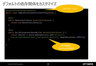 © 2019 NTT DATA Corporation 94
@ProjectGenerationConfiguration
public class SampleProjectGenerationConfiguration {
@Bean
public BannerContributor bannerContributor() {
return new BannerContributor();
}
@Bean
public BuildCustomizer<MavenBuild> devtoolsContributor () {
return (build) -> build.dependencies().add("devtools",
"org.springframework.boot","spring-boot-devtools", DependencyScope.COMPILE);
}
}
デフォルトの依存関係をカスタマイズ
このアノテーション
依存関係に
devtoolsを追加
 