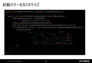 © 2019 NTT DATA Corporation 97
起動バナーをカスタマイズ
public class BannerContributor implements ProjectContributor {
public void contribute(Path projectRoot) throws IOException {
Path bannerDirectory = projectRoot
.resolve("src/main/resources");
Files.createDirectories(bannerDirectory);
Path file =Files.createFile(bannerDirectory.resolve("banner.txt"));
try (PrintWriter writer = new PrintWriter(Files.newBufferedWriter(file))) {
writer.println(
" _____ _ _ _ ¥n" +
" / ____| | | (_) | | ¥n" +
" | | | |__ _ | | __ __ _ ¥n" +
" | | | '_ ¥¥ | | | |/ / / _` |¥n" +
" | |____ | | | | | | | < | (_| |¥n" +
" ¥¥_____| |_| |_| |_| |_|¥¥_¥¥ ¥¥__,_|¥n"
);
}
}
}
 