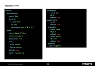 © 2019 NTT DATA Corporation 104
initializr:
dependencies:
- name: Web
content:
- name: Web
id: web
description: webだよ！！！
types:
- name: Maven Project
id: maven-project
description: mvn
tags:
build: maven
format: project
default: true
action: /starter.zip
application.yml
packagings:
- name: Jar
id: jar
default: true
javaVersions:
- id: 11
default: true
languages:
- name: Java
id: java
default: true
- name: Kotlin
id: kotlin
default: false
group-id:
value: org.chika
 