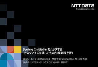 © 2019 NTT DATA Corporation
2019/11/15 日本Springユーザ会主催 Spring One 2019報告会
株式会社NTTデータ システム技術本部 齊加匠
Spring Initializrをハックする
-カスタマイズを通してその内部実装を覗く
 