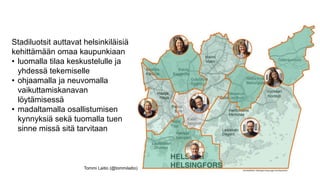 Stadiluotsit auttavat helsinkiläisiä
kehittämään omaa kaupunkiaan
• luomalla tilaa keskustelulle ja
yhdessä tekemiselle
• ohjaamalla ja neuvomalla
vaikuttamiskanavan
löytämisessä
• madaltamalla osallistumisen
kynnyksiä sekä tuomalla tuen
sinne missä sitä tarvitaan
Tommi Laitio (@tommilaitio)
 