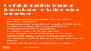 Viranhaltijan muistilista ihmisten eli
itsestä erilaisten – eli kaikkien muiden –
kohtaamiseen:
Tommi Laitio (@tommilaitio)
• Muistuta itseäsi, että sinun todellisuutesi ei ole toisen ihmisen todellisuus.
• Mene luokse. Kutsu itsesi kylään.
• Puolusta jokaisen oikeutta määritellä itsensä sen perusteella, mitä hänellä on ja mihin
hän pyrkii – ei sen perusteella, miten hän eroaa tai mitä häneltä puuttuu.
• Pyydä kertomaan arjesta ennen kuin pyydät ratkaisuja.
• Kysy avoimia kysymyksiä. (mikä, mitä, miten, miksi, milloin).
• Ymmärrä, että kritiikki tai suuttumus liittyvät asemaasi, ei sinuun ihmisenä.
• Opettele kysymään tarkentavia kysymyksiä. Varmista, että ymmärsit oikein.
• Ohjaa ajattelua kohti yhteistä hyvää. ”Mikä olisi oikein” on parempi kysymys kuin ”mitä
sinä haluat”.
• Lupaa vain asioita, jotka teet. Sano rehellisesti, jos asia ei ole mahdollinen.
 