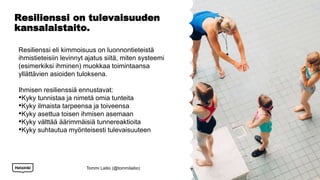 Resilienssi on tulevaisuuden
kansalaistaito.
Resilienssi eli kimmoisuus on luonnontieteistä
ihmistieteisiin levinnyt ajatus siitä, miten systeemi
(esimerkiksi ihminen) muokkaa toimintaansa
yllättävien asioiden tuloksena.
Ihmisen resilienssiä ennustavat:
•Kyky tunnistaa ja nimetä omia tunteita
•Kyky ilmaista tarpeensa ja toiveensa
•Kyky asettua toisen ihmisen asemaan
•Kyky välttää äärimmäisiä tunnereaktioita
•Kyky suhtautua myönteisesti tulevaisuuteen
Tommi Laitio (@tommilaitio)
 