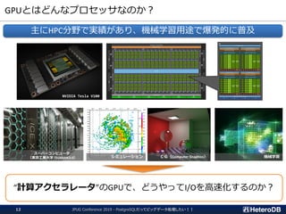 GPUとはどんなプロセッサなのか？
JPUG Conference 2019 - PostgreSQLだってビッグデータ処理したい！！12
主にHPC分野で実績があり、機械学習用途で爆発的に普及
NVIDIA Tesla V100
スーパーコンピュータ
（東京工業大学 TSUBAME3.0） ＣＧ（Computer Graphics） 機械学習
“計算アクセラレータ”のGPUで、どうやってI/Oを高速化するのか？
シミュレーション
 