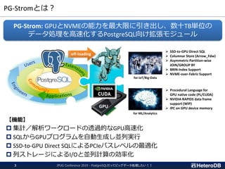 PG-Stromとは？
JPUG Conference 2019 - PostgreSQLだってビッグデータ処理したい！！3
【機能】
 集計／解析ワークロードの透過的なGPU高速化
 SQLからGPUプログラムを自動生成し並列実行
 SSD-to-GPU Direct SQLによるPCIeバスレベルの最適化
 列ストレージによるI/Oと並列計算の効率化
PG-Strom: GPUとNVMEの能力を最大限に引き出し、数十TB単位の
データ処理を高速化するPostgreSQL向け拡張モジュール
App
GPU
off-loading
for IoT/Big-Data
for ML/Analytics
➢ SSD-to-GPU Direct SQL
➢ Columnar Store (Arrow_Fdw)
➢ Asymmetric Partition-wise
JOIN/GROUP BY
➢ BRIN-Index Support
➢ NVME-over-Fabric Support
➢ Procedural Language for
GPU native code (PL/CUDA)
➢ NVIDIA RAPIDS data frame
support (WIP)
➢ IPC on GPU device memory
 