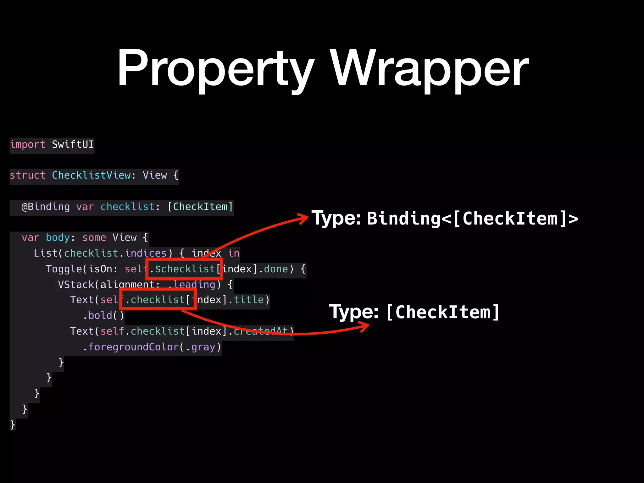 import SwiftUI
struct ChecklistView: View {
@Binding var checklist: [CheckItem]
var body: some View {
List(checklist.indices) { index in
Toggle(isOn: self.$checklist[index].done) {
VStack(alignment: .leading) {
Text(self.checklist[index].title)
.bold()
Text(self.checklist[index].createdAt)
.foregroundColor(.gray)
}
}
}
}
}
Property Wrapper
Type: [CheckItem]
Type: Binding<[CheckItem]>
 