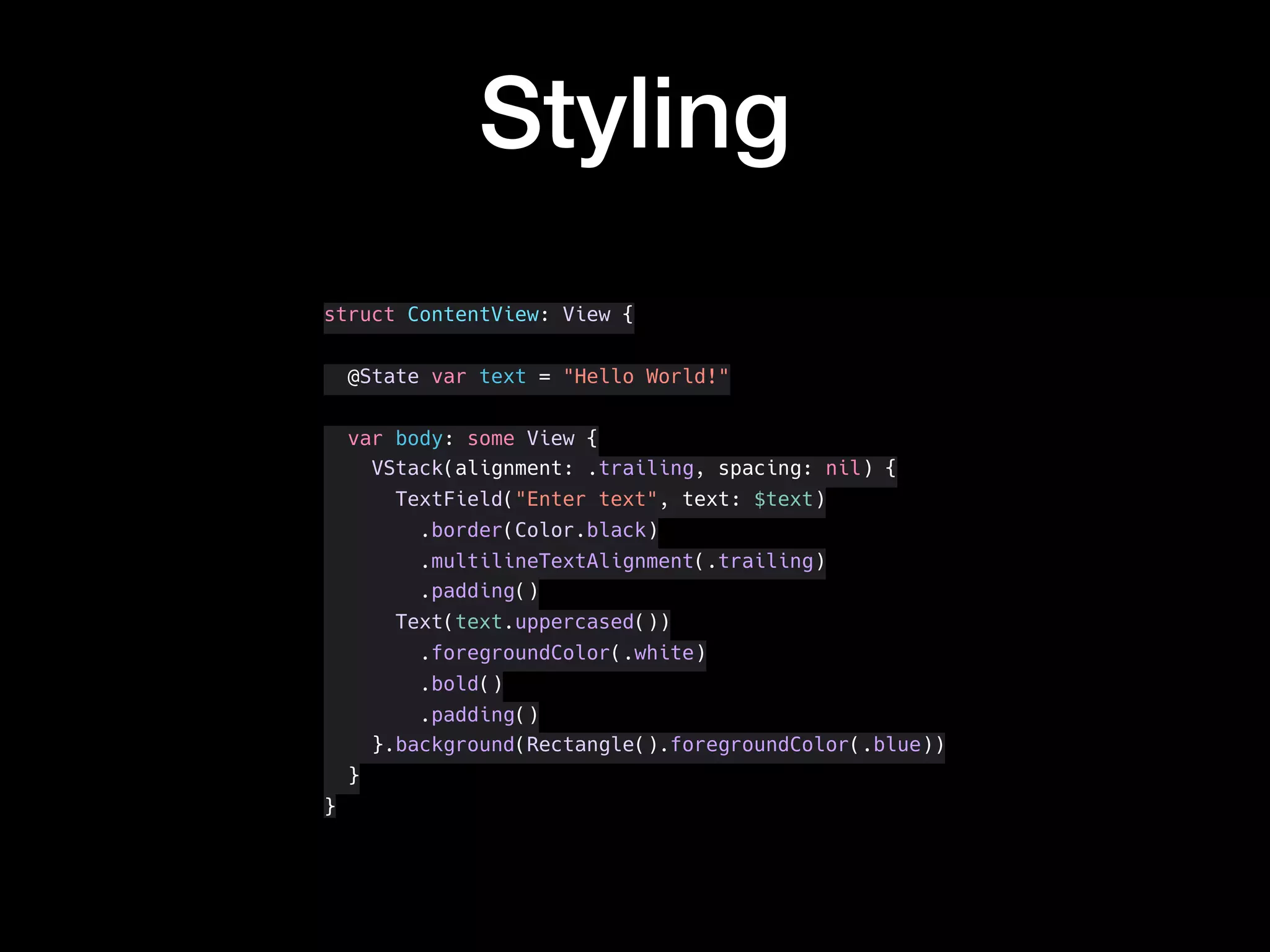 Styling
struct ContentView: View {
@State var text = "Hello World!"
var body: some View {
VStack(alignment: .trailing, spacing: nil) {
TextField("Enter text", text: $text)
.border(Color.black)
.multilineTextAlignment(.trailing)
.padding()
Text(text.uppercased())
.foregroundColor(.white)
.bold()
.padding()
}.background(Rectangle().foregroundColor(.blue))
}
}
 