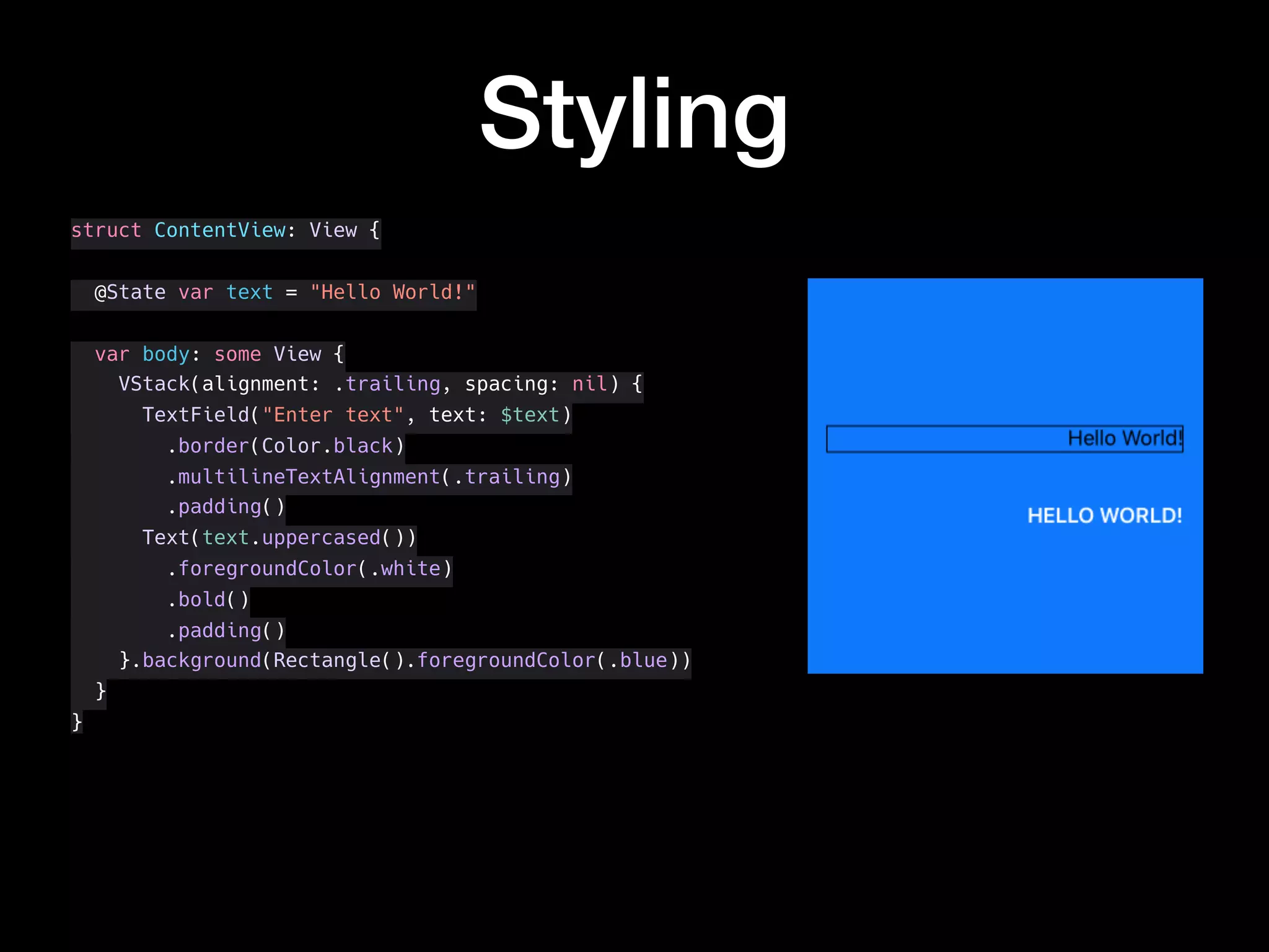 Styling
struct ContentView: View {
@State var text = "Hello World!"
var body: some View {
VStack(alignment: .trailing, spacing: nil) {
TextField("Enter text", text: $text)
.border(Color.black)
.multilineTextAlignment(.trailing)
.padding()
Text(text.uppercased())
.foregroundColor(.white)
.bold()
.padding()
}.background(Rectangle().foregroundColor(.blue))
}
}
 