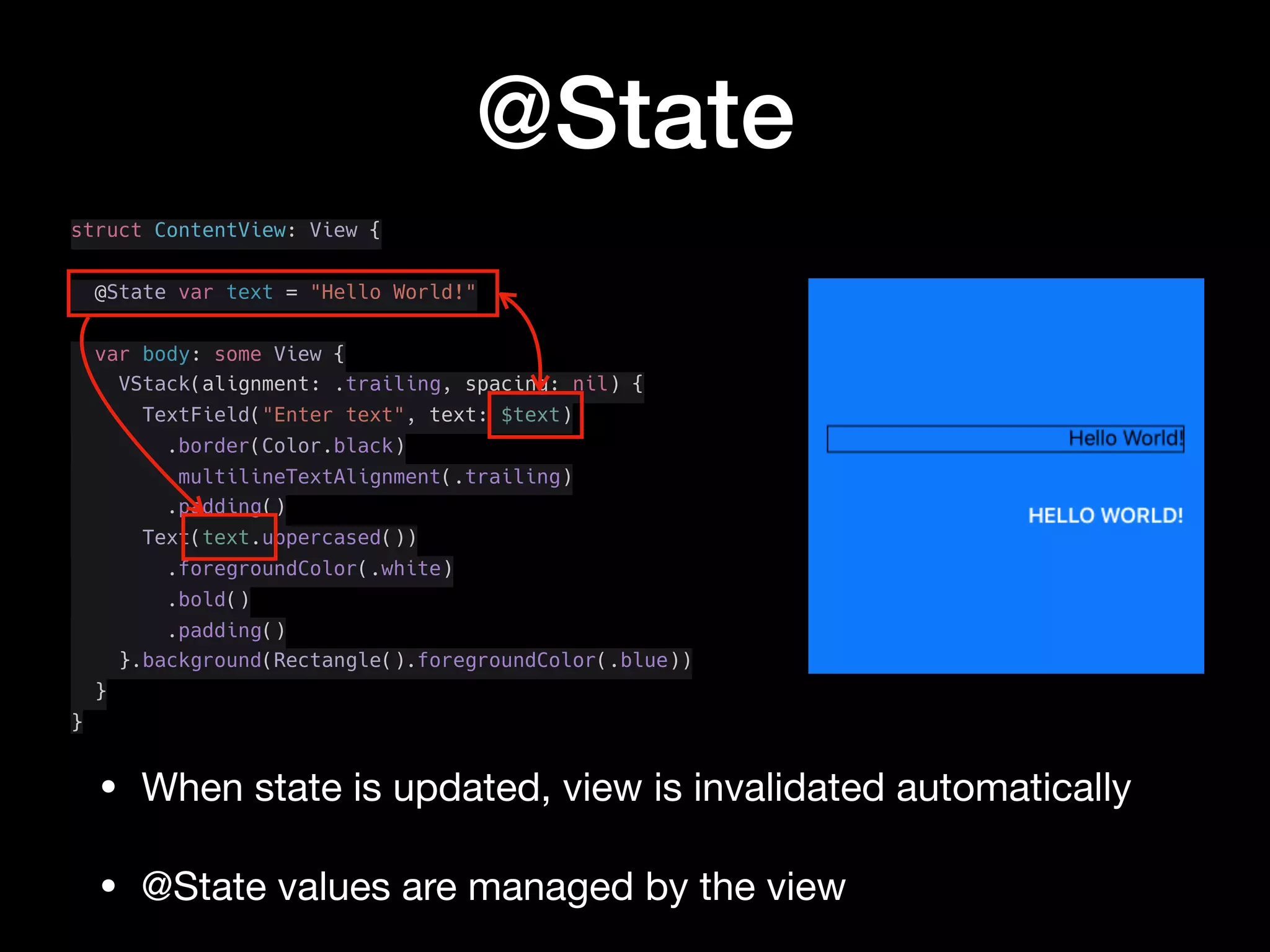 @State
struct ContentView: View {
@State var text = "Hello World!"
var body: some View {
VStack(alignment: .trailing, spacing: nil) {
TextField("Enter text", text: $text)
.border(Color.black)
.multilineTextAlignment(.trailing)
.padding()
Text(text.uppercased())
.foregroundColor(.white)
.bold()
.padding()
}.background(Rectangle().foregroundColor(.blue))
}
}
• When state is updated, view is invalidated automatically

• @State values are managed by the view
 