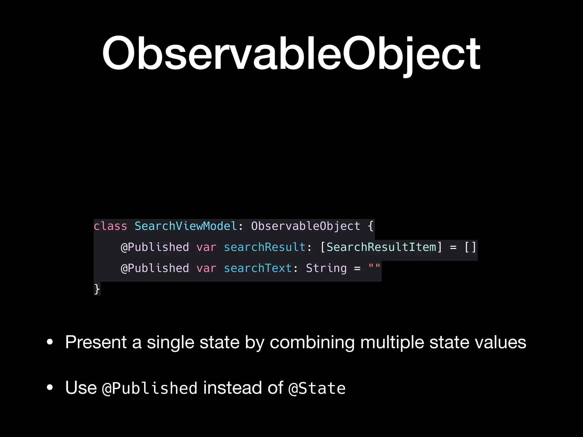 class SearchViewModel: ObservableObject {
@Published var searchResult: [SearchResultItem] = []
@Published var searchText: String = ""
}
ObservableObject
• Present a single state by combining multiple state values

• Use @Published instead of @State
 