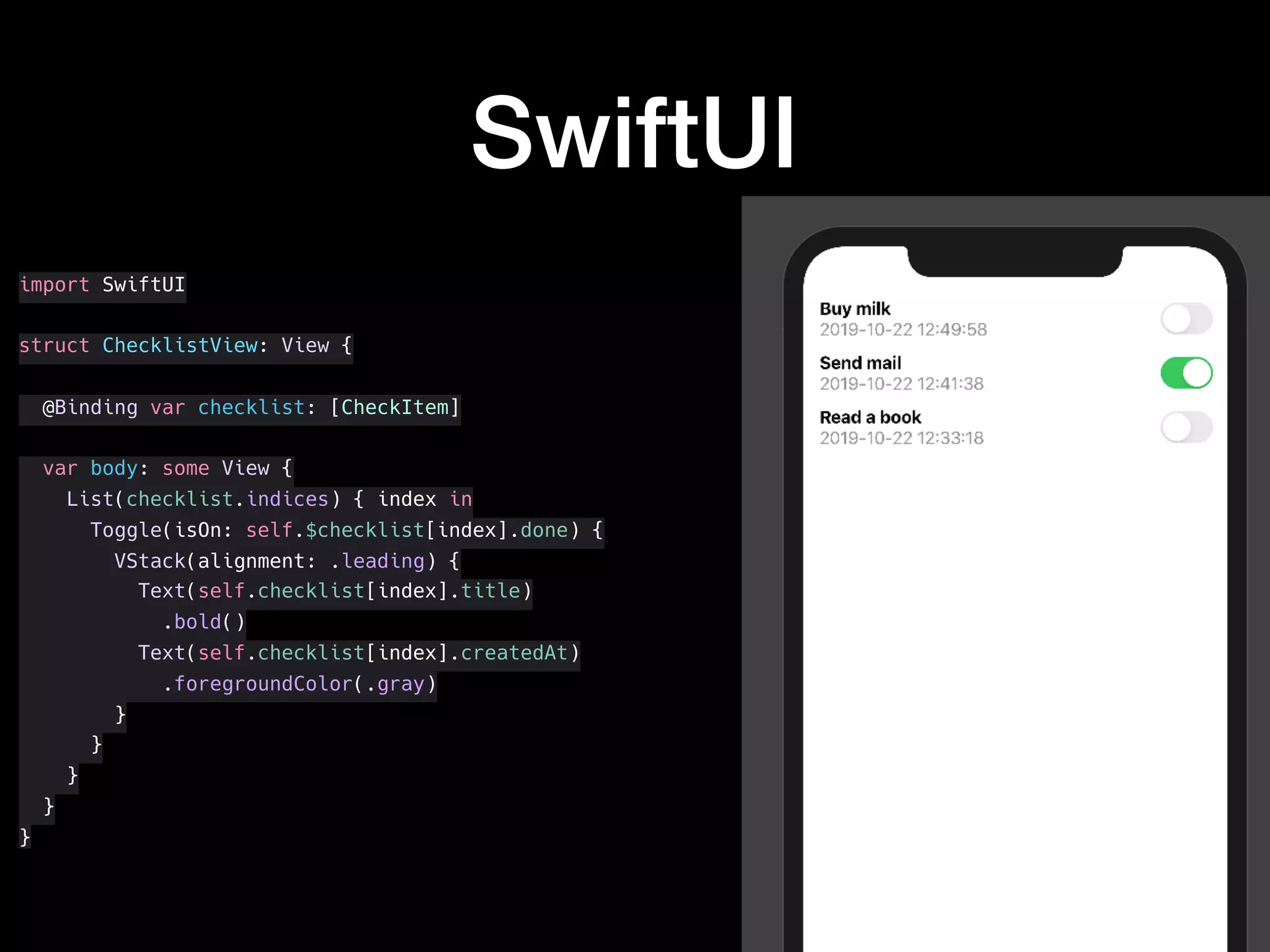 SwiftUI
import SwiftUI
struct ChecklistView: View {
@Binding var checklist: [CheckItem]
var body: some View {
List(checklist.indices) { index in
Toggle(isOn: self.$checklist[index].done) {
VStack(alignment: .leading) {
Text(self.checklist[index].title)
.bold()
Text(self.checklist[index].createdAt)
.foregroundColor(.gray)
}
}
}
}
}
 