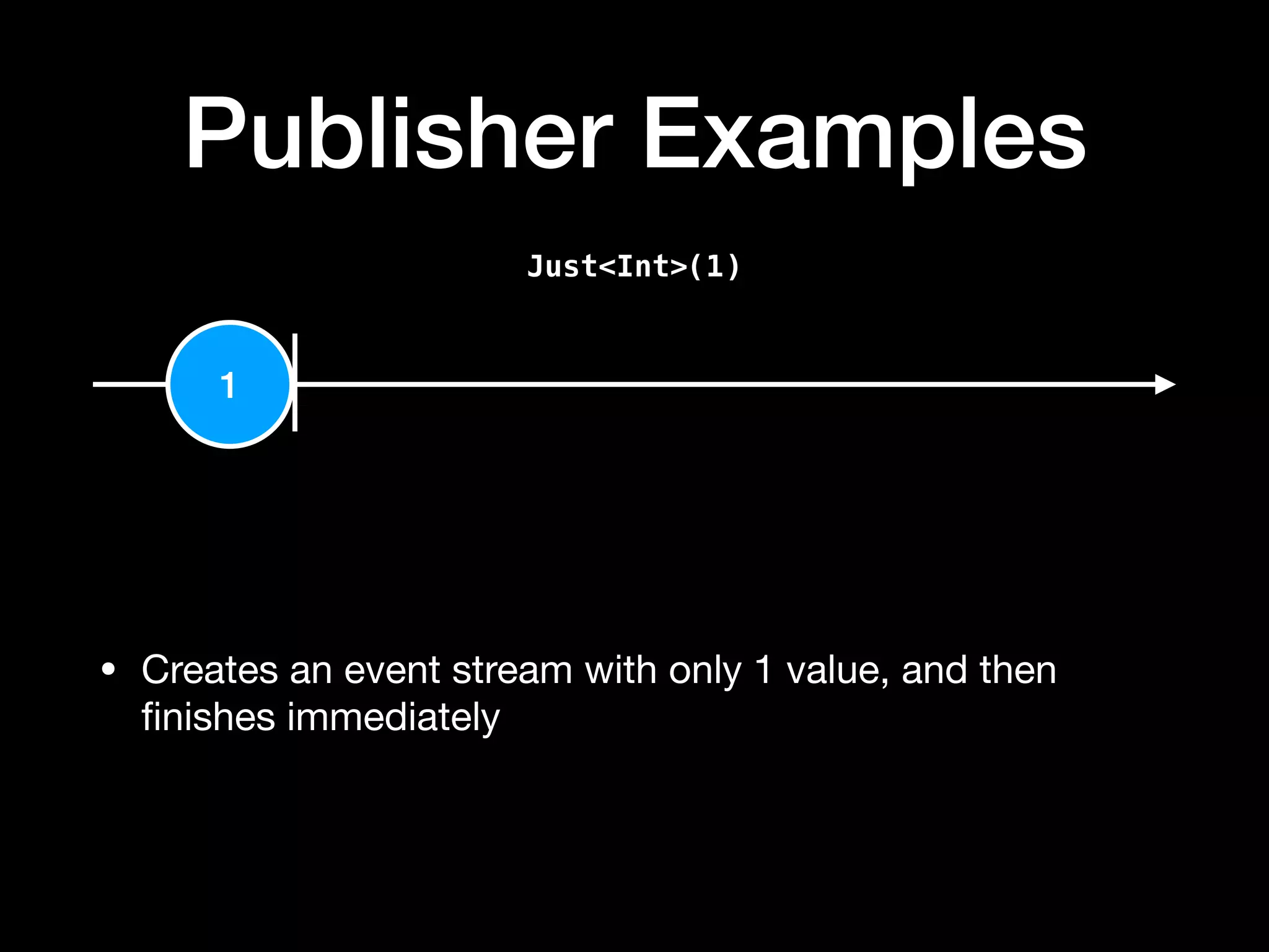 Publisher Examples
Just<Int>(1)
1
• Creates an event stream with only 1 value, and then
ﬁnishes immediately
 