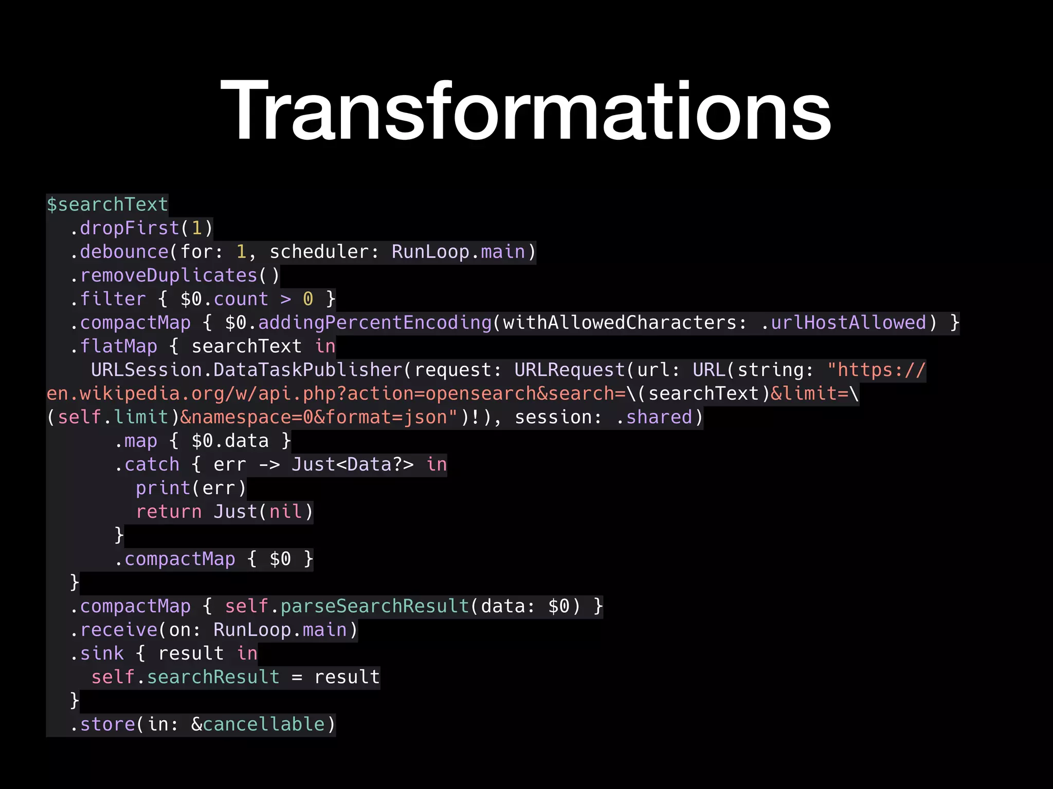 Transformations
$searchText
.dropFirst(1)
.debounce(for: 1, scheduler: RunLoop.main)
.removeDuplicates()
.filter { $0.count > 0 }
.compactMap { $0.addingPercentEncoding(withAllowedCharacters: .urlHostAllowed) }
.flatMap { searchText in
URLSession.DataTaskPublisher(request: URLRequest(url: URL(string: "https://
en.wikipedia.org/w/api.php?action=opensearch&search=(searchText)&limit=
(self.limit)&namespace=0&format=json")!), session: .shared)
.map { $0.data }
.catch { err -> Just<Data?> in
print(err)
return Just(nil)
}
.compactMap { $0 }
}
.compactMap { self.parseSearchResult(data: $0) }
.receive(on: RunLoop.main)
.sink { result in
self.searchResult = result
}
.store(in: &cancellable)
 