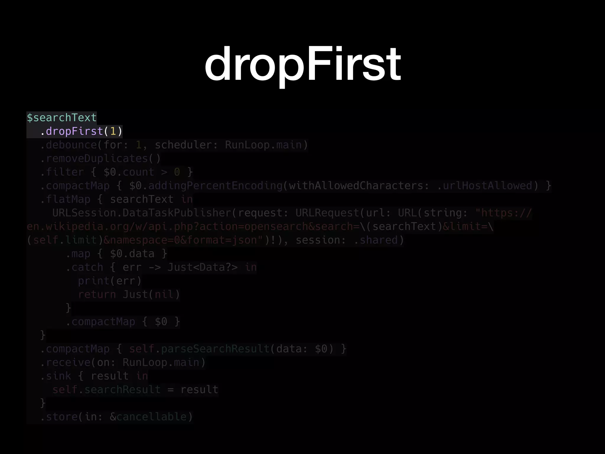 dropFirst
$searchText
.dropFirst(1)
.debounce(for: 1, scheduler: RunLoop.main)
.removeDuplicates()
.filter { $0.count > 0 }
.compactMap { $0.addingPercentEncoding(withAllowedCharacters: .urlHostAllowed) }
.flatMap { searchText in
URLSession.DataTaskPublisher(request: URLRequest(url: URL(string: "https://
en.wikipedia.org/w/api.php?action=opensearch&search=(searchText)&limit=
(self.limit)&namespace=0&format=json")!), session: .shared)
.map { $0.data }
.catch { err -> Just<Data?> in
print(err)
return Just(nil)
}
.compactMap { $0 }
}
.compactMap { self.parseSearchResult(data: $0) }
.receive(on: RunLoop.main)
.sink { result in
self.searchResult = result
}
.store(in: &cancellable)
 