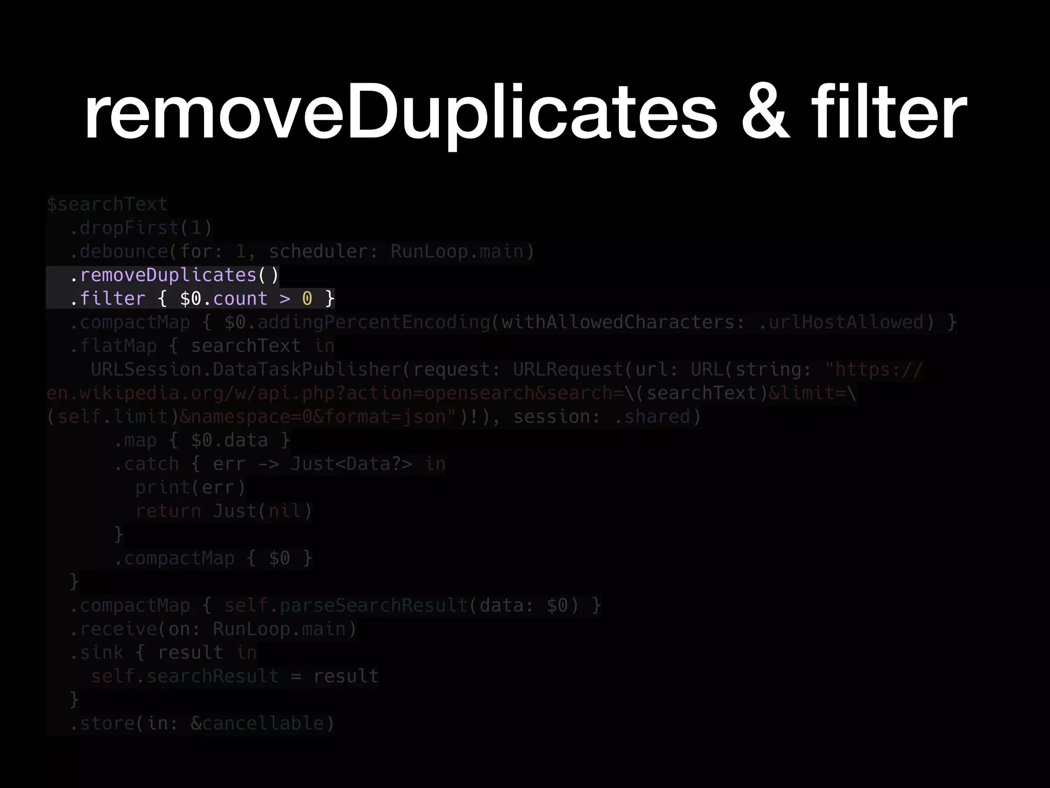 removeDuplicates & ﬁlter
$searchText
.dropFirst(1)
.debounce(for: 1, scheduler: RunLoop.main)
.removeDuplicates()
.filter { $0.count > 0 }
.compactMap { $0.addingPercentEncoding(withAllowedCharacters: .urlHostAllowed) }
.flatMap { searchText in
URLSession.DataTaskPublisher(request: URLRequest(url: URL(string: "https://
en.wikipedia.org/w/api.php?action=opensearch&search=(searchText)&limit=
(self.limit)&namespace=0&format=json")!), session: .shared)
.map { $0.data }
.catch { err -> Just<Data?> in
print(err)
return Just(nil)
}
.compactMap { $0 }
}
.compactMap { self.parseSearchResult(data: $0) }
.receive(on: RunLoop.main)
.sink { result in
self.searchResult = result
}
.store(in: &cancellable)
 