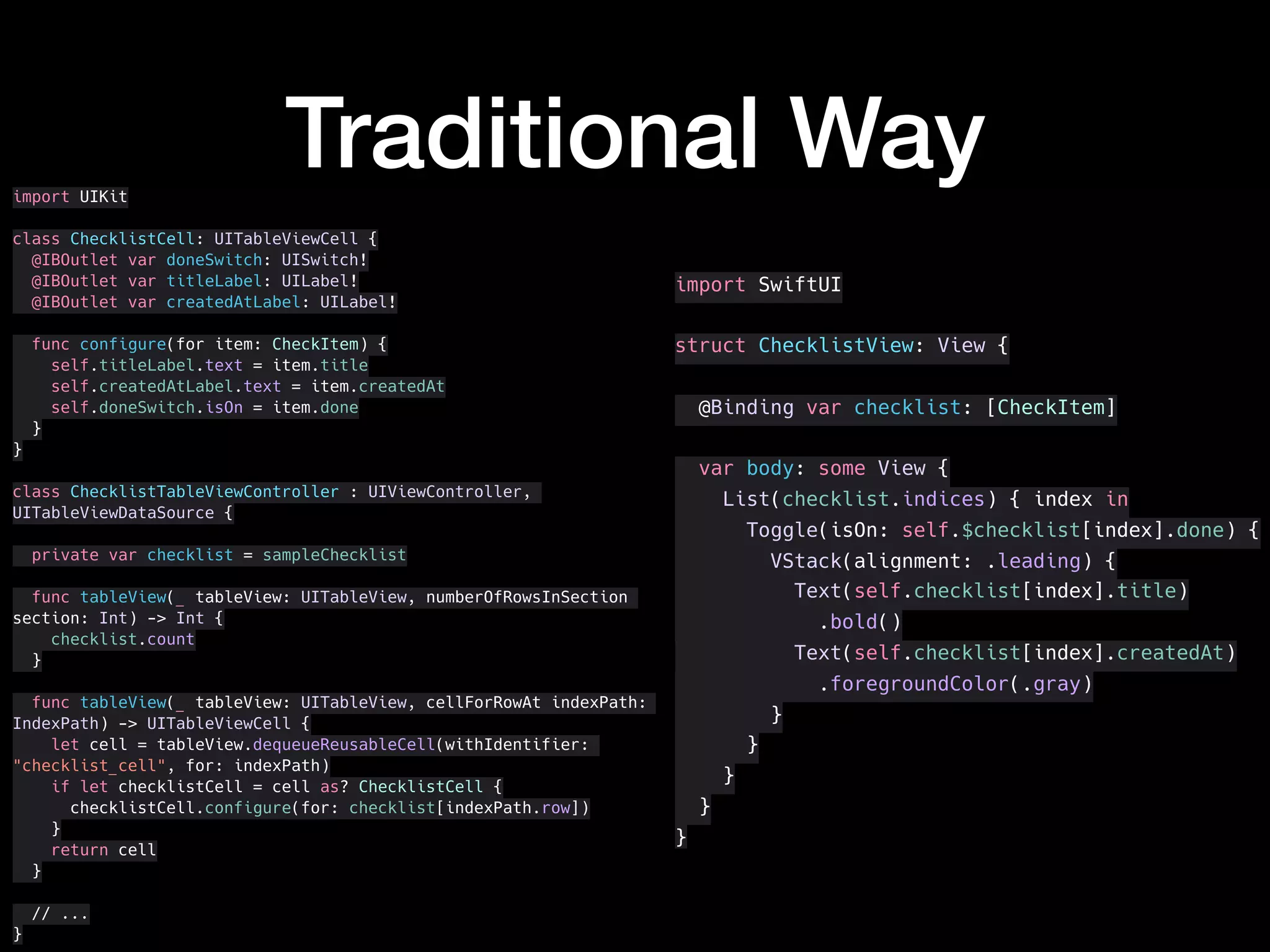 Traditional Wayimport UIKit
class ChecklistCell: UITableViewCell {
@IBOutlet var doneSwitch: UISwitch!
@IBOutlet var titleLabel: UILabel!
@IBOutlet var createdAtLabel: UILabel!
func configure(for item: CheckItem) {
self.titleLabel.text = item.title
self.createdAtLabel.text = item.createdAt
self.doneSwitch.isOn = item.done
}
}
class ChecklistTableViewController : UIViewController,
UITableViewDataSource {
private var checklist = sampleChecklist
func tableView(_ tableView: UITableView, numberOfRowsInSection
section: Int) -> Int {
checklist.count
}
func tableView(_ tableView: UITableView, cellForRowAt indexPath:
IndexPath) -> UITableViewCell {
let cell = tableView.dequeueReusableCell(withIdentifier:
"checklist_cell", for: indexPath)
if let checklistCell = cell as? ChecklistCell {
checklistCell.configure(for: checklist[indexPath.row])
}
return cell
}
// ...
}
import SwiftUI
struct ChecklistView: View {
@Binding var checklist: [CheckItem]
var body: some View {
List(checklist.indices) { index in
Toggle(isOn: self.$checklist[index].done) {
VStack(alignment: .leading) {
Text(self.checklist[index].title)
.bold()
Text(self.checklist[index].createdAt)
.foregroundColor(.gray)
}
}
}
}
}
 