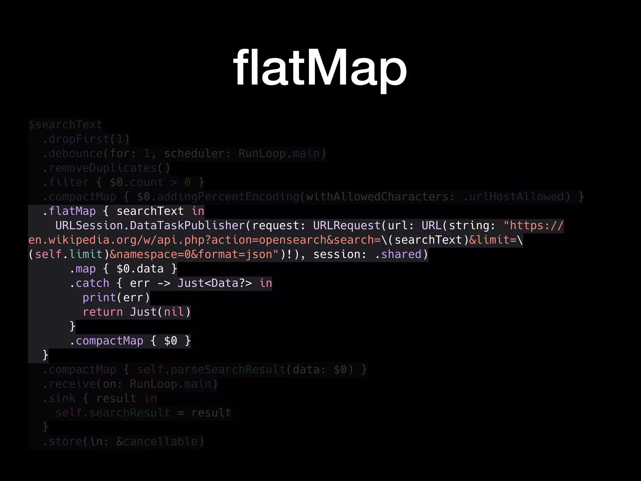 $searchText
.dropFirst(1)
.debounce(for: 1, scheduler: RunLoop.main)
.removeDuplicates()
.filter { $0.count > 0 }
.compactMap { $0.addingPercentEncoding(withAllowedCharacters: .urlHostAllowed) }
.flatMap { searchText in
URLSession.DataTaskPublisher(request: URLRequest(url: URL(string: "https://
en.wikipedia.org/w/api.php?action=opensearch&search=(searchText)&limit=
(self.limit)&namespace=0&format=json")!), session: .shared)
.map { $0.data }
.catch { err -> Just<Data?> in
print(err)
return Just(nil)
}
.compactMap { $0 }
}
.compactMap { self.parseSearchResult(data: $0) }
.receive(on: RunLoop.main)
.sink { result in
self.searchResult = result
}
.store(in: &cancellable)
ﬂatMap
 
