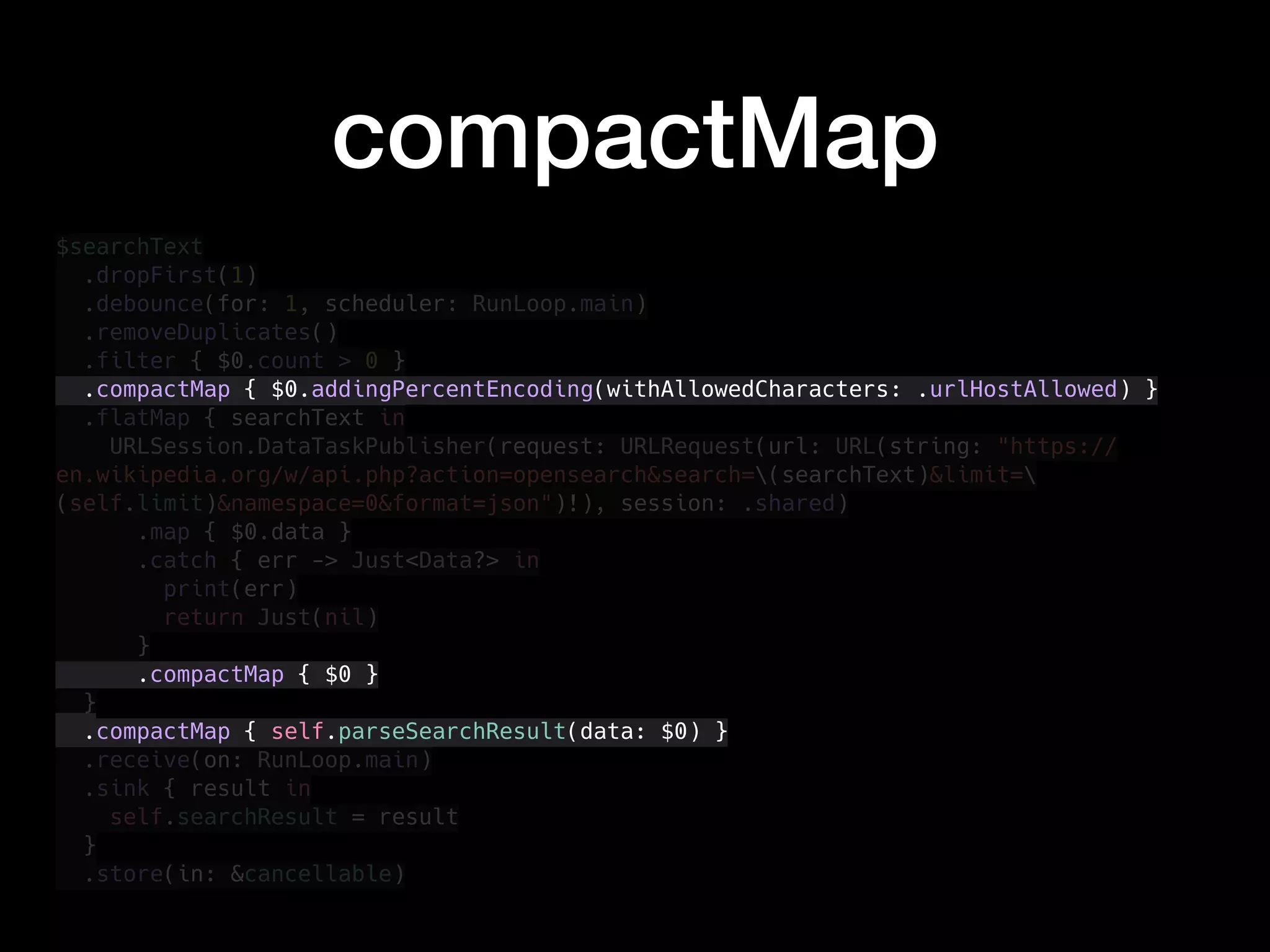 $searchText
.dropFirst(1)
.debounce(for: 1, scheduler: RunLoop.main)
.removeDuplicates()
.filter { $0.count > 0 }
.compactMap { $0.addingPercentEncoding(withAllowedCharacters: .urlHostAllowed) }
.flatMap { searchText in
URLSession.DataTaskPublisher(request: URLRequest(url: URL(string: "https://
en.wikipedia.org/w/api.php?action=opensearch&search=(searchText)&limit=
(self.limit)&namespace=0&format=json")!), session: .shared)
.map { $0.data }
.catch { err -> Just<Data?> in
print(err)
return Just(nil)
}
.compactMap { $0 }
}
.compactMap { self.parseSearchResult(data: $0) }
.receive(on: RunLoop.main)
.sink { result in
self.searchResult = result
}
.store(in: &cancellable)
compactMap
 