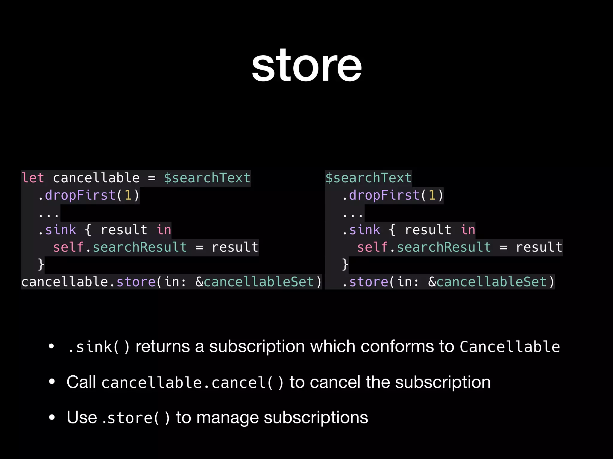 store
• .sink() returns a subscription which conforms to Cancellable

• Call cancellable.cancel() to cancel the subscription

• Use .store() to manage subscriptions
let cancellable = $searchText
.dropFirst(1)
...
.sink { result in
self.searchResult = result
}
cancellable.store(in: &cancellableSet)
$searchText
.dropFirst(1)
...
.sink { result in
self.searchResult = result
}
.store(in: &cancellableSet)
 