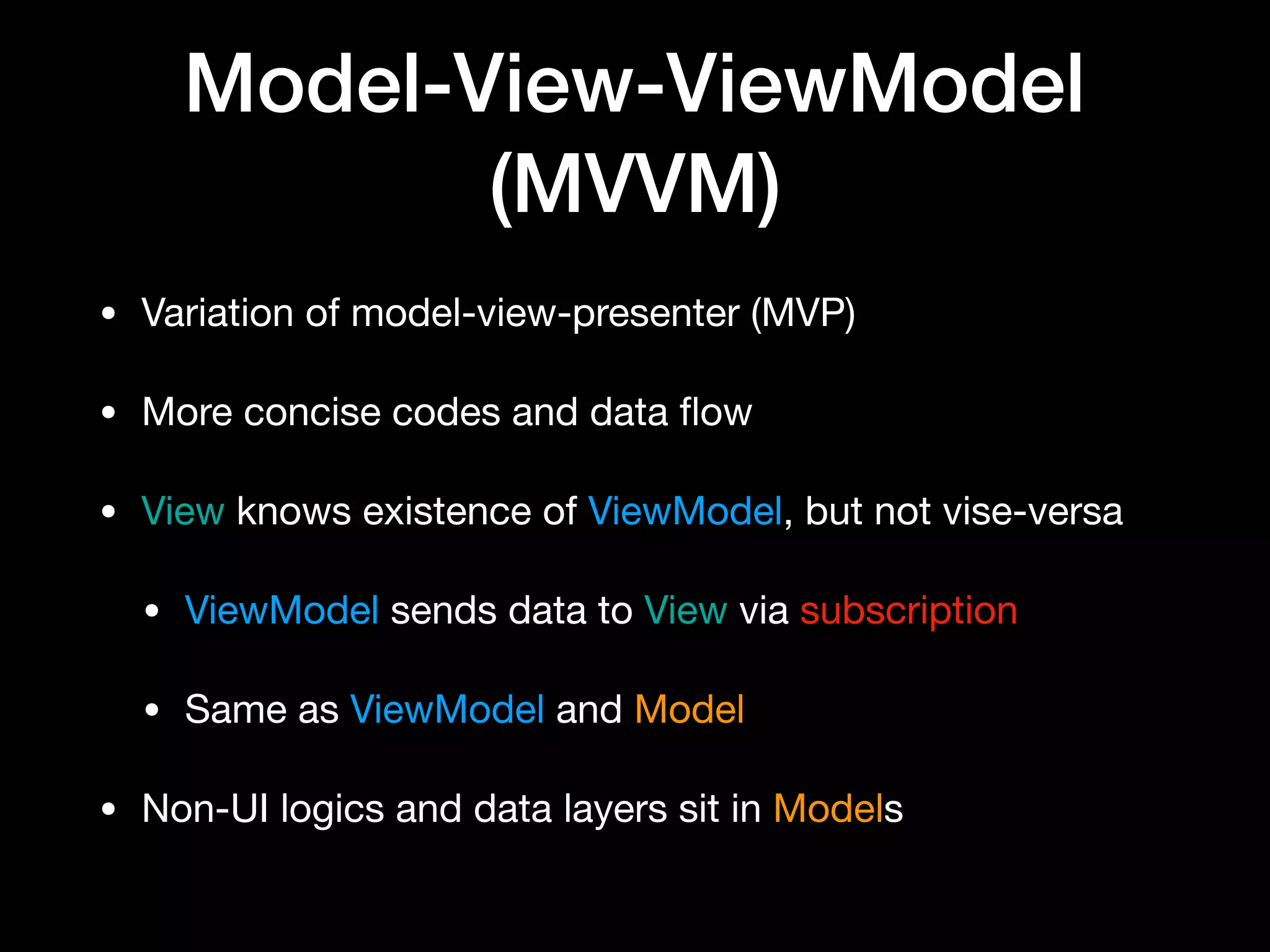 Model-View-ViewModel
(MVVM)
• Variation of model-view-presenter (MVP)

• More concise codes and data ﬂow

• View knows existence of ViewModel, but not vise-versa

• ViewModel sends data to View via subscription

• Same as ViewModel and Model

• Non-UI logics and data layers sit in Models
 