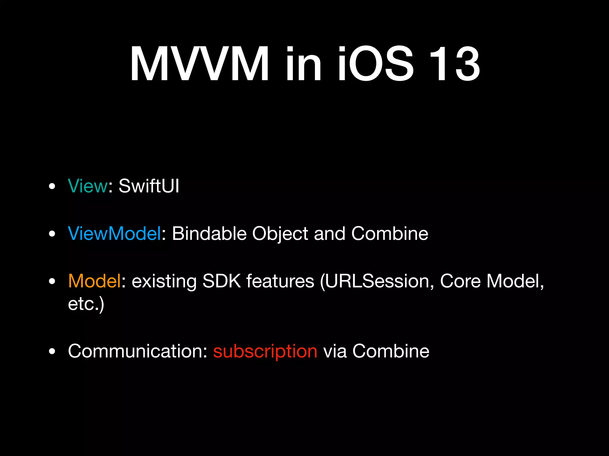 MVVM in iOS 13
• View: SwiftUI

• ViewModel: Bindable Object and Combine

• Model: existing SDK features (URLSession, Core Model,
etc.)

• Communication: subscription via Combine
 