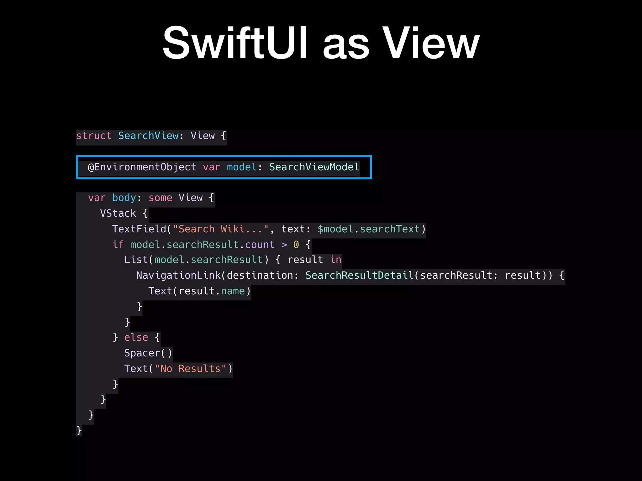SwiftUI as View
struct SearchView: View {
@EnvironmentObject var model: SearchViewModel
var body: some View {
VStack {
TextField("Search Wiki...", text: $model.searchText)
if model.searchResult.count > 0 {
List(model.searchResult) { result in
NavigationLink(destination: SearchResultDetail(searchResult: result)) {
Text(result.name)
}
}
} else {
Spacer()
Text("No Results")
}
}
}
}
 