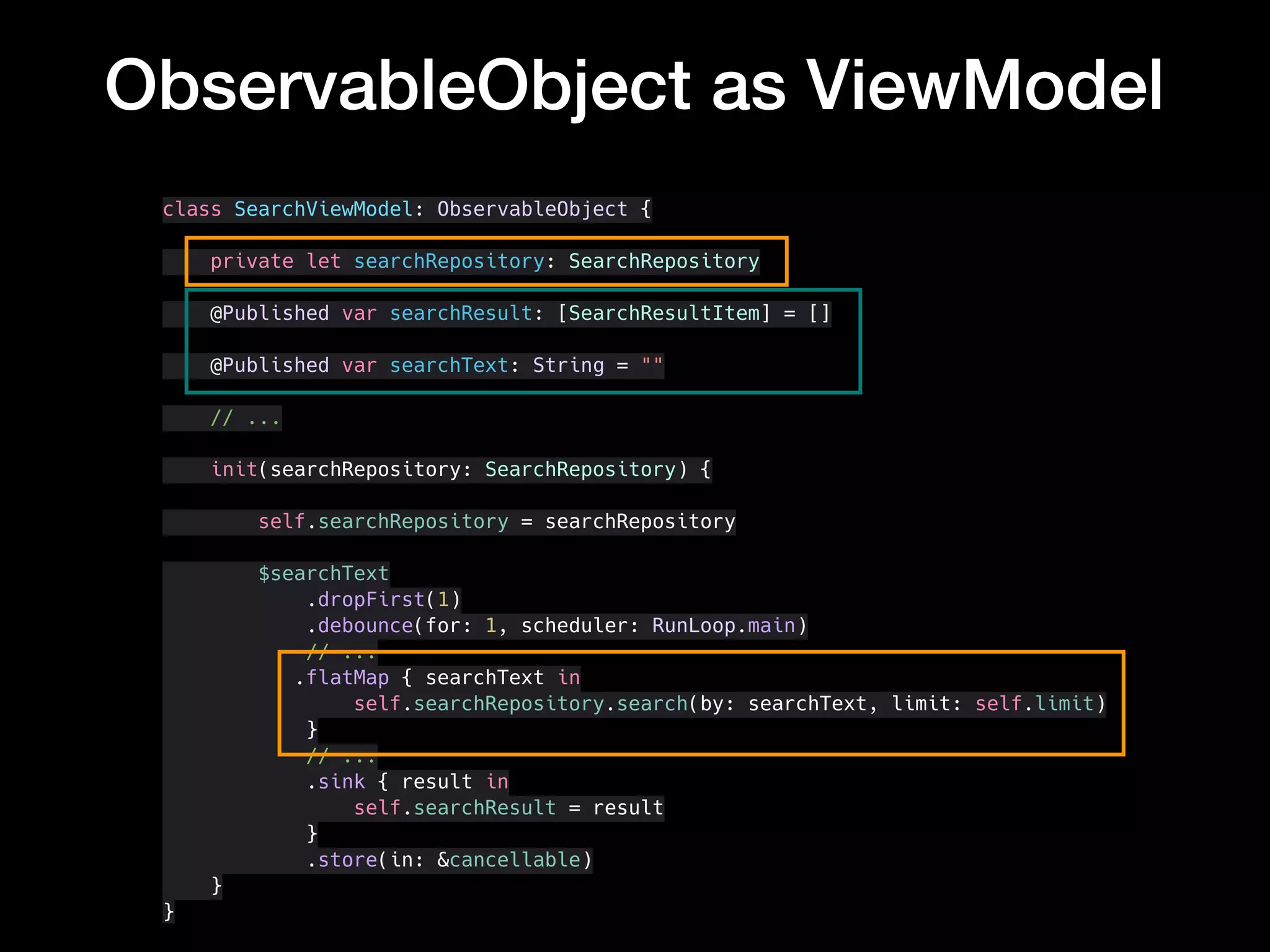 ObservableObject as ViewModel
class SearchViewModel: ObservableObject {
private let searchRepository: SearchRepository
@Published var searchResult: [SearchResultItem] = []
@Published var searchText: String = ""
// ...
init(searchRepository: SearchRepository) {
self.searchRepository = searchRepository
$searchText
.dropFirst(1)
.debounce(for: 1, scheduler: RunLoop.main)
// ...
.flatMap { searchText in
self.searchRepository.search(by: searchText, limit: self.limit)
}
// ...
.sink { result in
self.searchResult = result
}
.store(in: &cancellable)
}
}
 