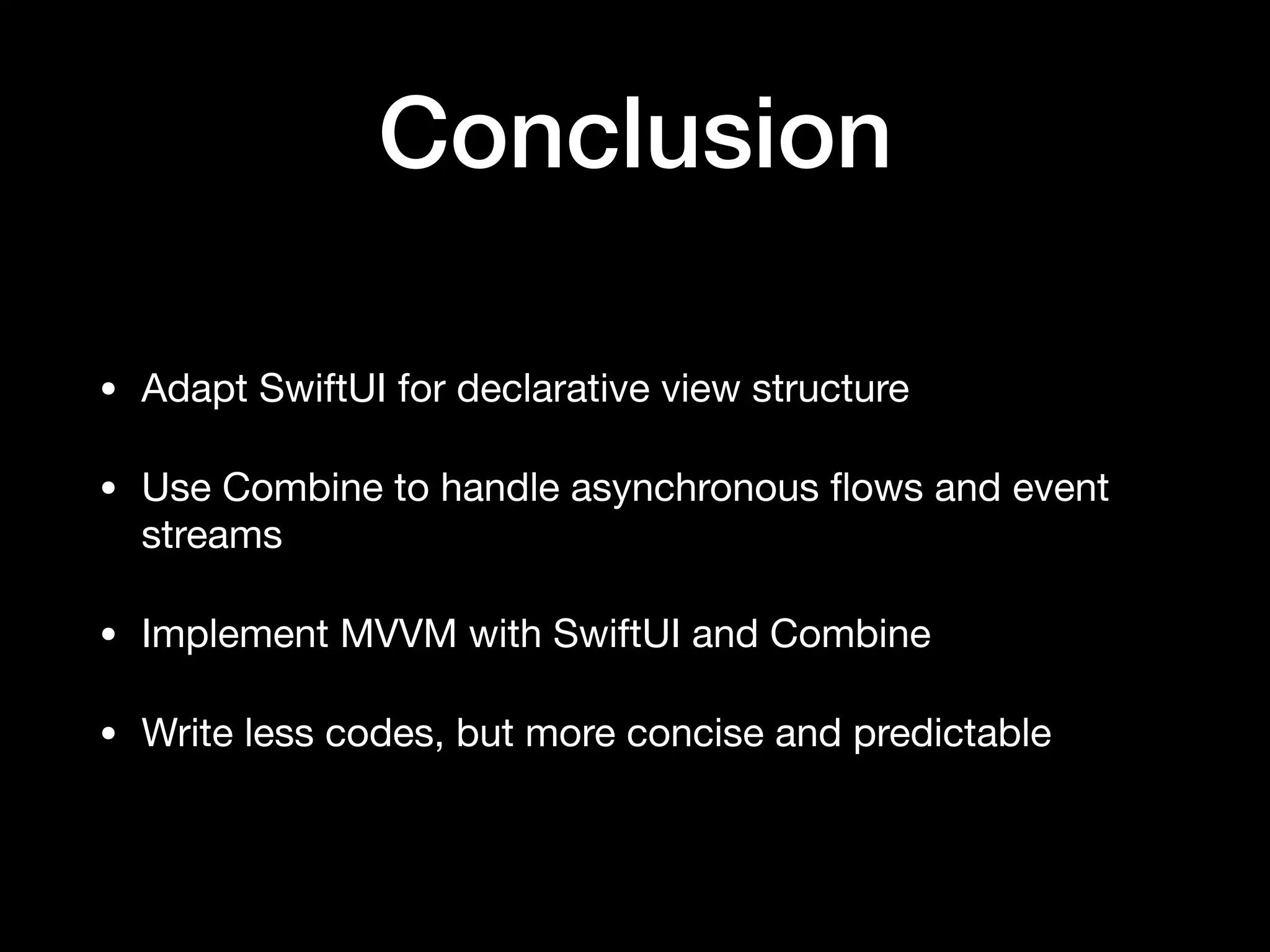 Conclusion
• Adapt SwiftUI for declarative view structure

• Use Combine to handle asynchronous ﬂows and event
streams

• Implement MVVM with SwiftUI and Combine

• Write less codes, but more concise and predictable
 